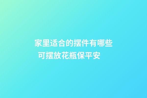 家里适合的摆件有哪些  可摆放花瓶保平安